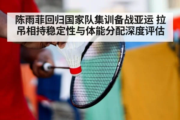 陈雨菲回归国家队集训备战亚运 拉吊相持稳定性与体能分配深度评估
