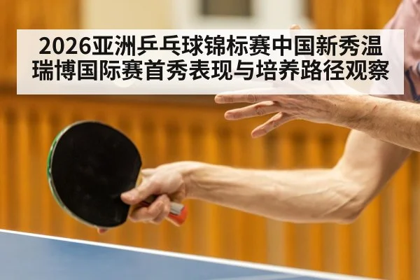 2026亚洲乒乓球锦标赛中国新秀温瑞博国际赛首秀表现与培养路径观察