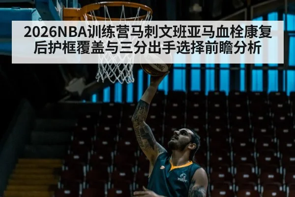 2026NBA训练营马刺文班亚马血栓康复后护框覆盖与三分出手选择前瞻分析